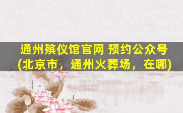 通州殡仪馆官网 预约公众号(北京市，通州火葬场，在哪)